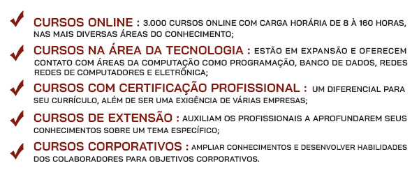 Cursos Online (3.000 cursos online com Carga horária de 8 à 60 horas, nas mais diversas áreas do conhecimento.);Cursos Tecnologia (estão em expansão e oferecem contato com áreas da computação como programação, banco de dados, redes de computadores e eletrônica.);
Cursos Certificação Profissional (um diferencial para seu currículo, além de ser uma exigência de várias empresas.);
Cursos Extensão (auxiliam os profissionais a aprofundarem seus conhecimentos sobre um tema específico);
Cursos Corporativos (ampliar conhecimentos e desenvolver habilidades dos colaboradores para objetivos corporativos).
